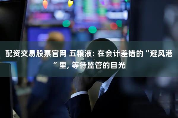 配资交易股票官网 五粮液: 在会计差错的“避风港”里, 等待监管的目光