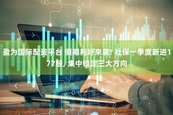 盈为国际配资平台 假期利好来袭! 社保一季度新进177股, 集中锁定三大方向
