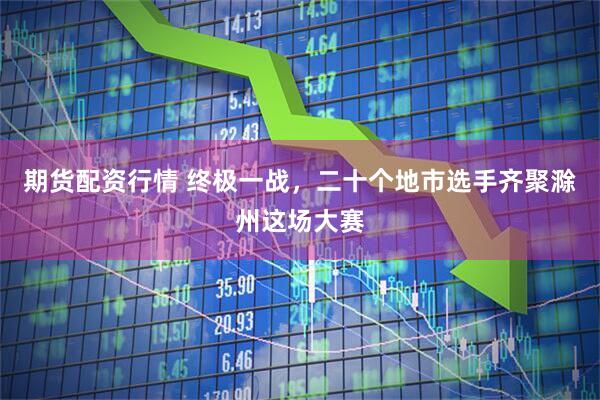 期货配资行情 终极一战，二十个地市选手齐聚滁州这场大赛