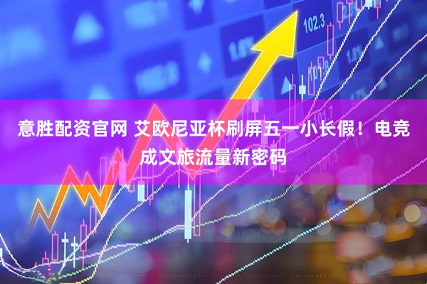 意胜配资官网 艾欧尼亚杯刷屏五一小长假！电竞成文旅流量新密码