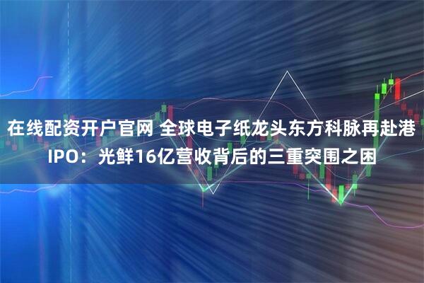 在线配资开户官网 全球电子纸龙头东方科脉再赴港IPO：光鲜16亿营收背后的三重突围之困