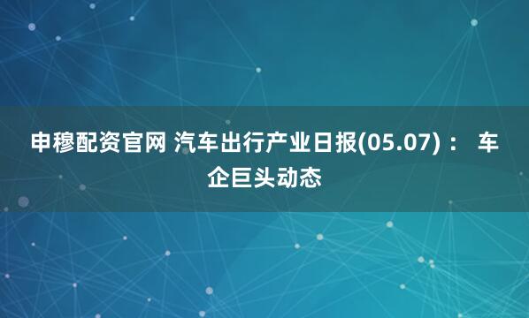 申穆配资官网 汽车出行产业日报(05.07) ： 车企巨头动态
