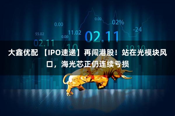 大鑫优配 【IPO速递】再闯港股！站在光模块风口，海光芯正仍连续亏损