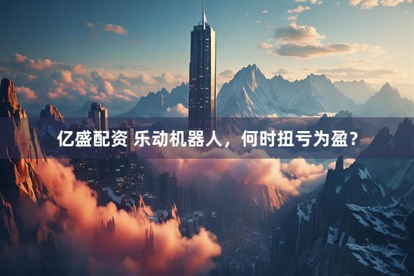 亿盛配资 乐动机器人，何时扭亏为盈？