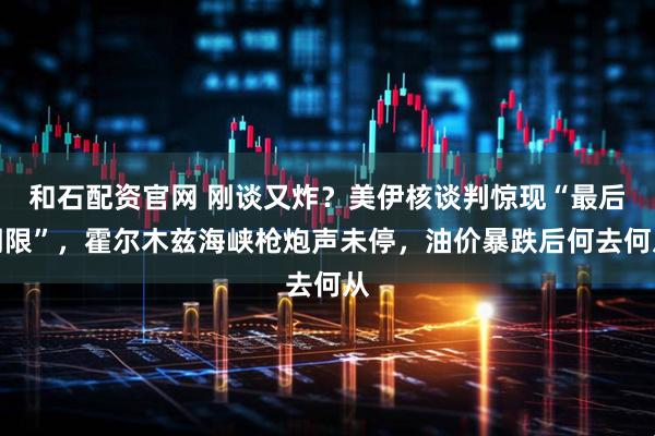 和石配资官网 刚谈又炸？美伊核谈判惊现“最后期限”，霍尔木兹海峡枪炮声未停，油价暴跌后何去何从