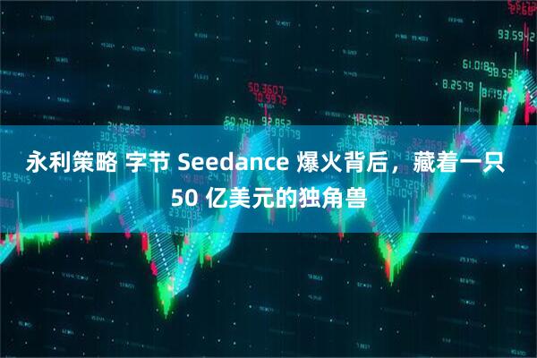 永利策略 字节 Seedance 爆火背后，藏着一只 50 亿美元的独角兽