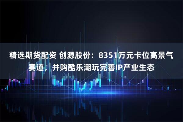 精选期货配资 创源股份：8351万元卡位高景气赛道，并购酷乐潮玩完善IP产业生态