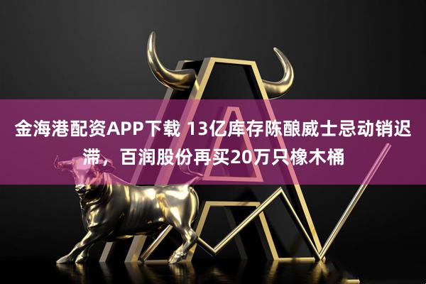金海港配资APP下载 13亿库存陈酿威士忌动销迟滞，百润股份再买20万只橡木桶