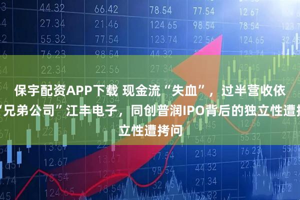 保宇配资APP下载 现金流“失血”，过半营收依赖“兄弟公司”江丰电子，同创普润IPO背后的独立性遭拷问