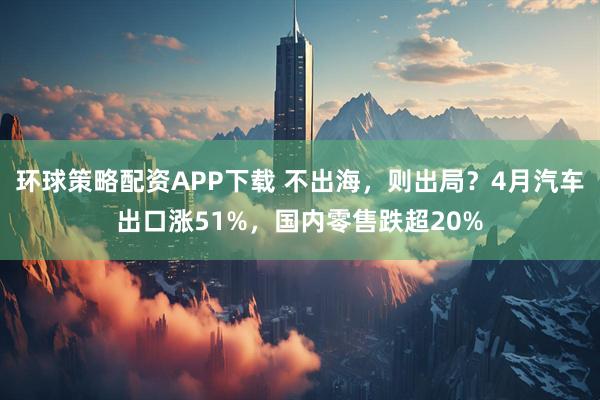 环球策略配资APP下载 不出海，则出局？4月汽车出口涨51%，国内零售跌超20%