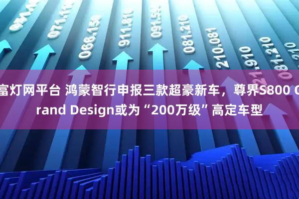 富灯网平台 鸿蒙智行申报三款超豪新车，尊界S800 Grand Design或为“200万级”高定车型