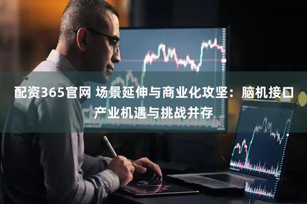 配资365官网 场景延伸与商业化攻坚：脑机接口产业机遇与挑战并存