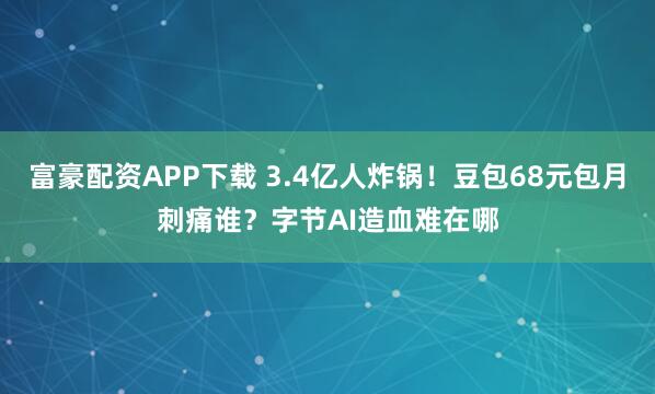 富豪配资APP下载 3.4亿人炸锅!豆包68元包月刺痛谁?字节AI造血难在哪