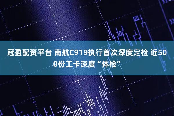 冠盈配资平台 南航C919执行首次深度定检 近500份工卡深度“体检”