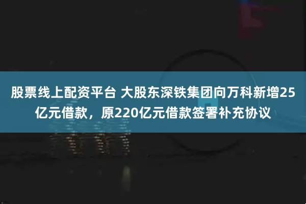 股票线上配资平台 大股东深铁集团向万科新增25亿元借款，原220亿元借款签署补充协议