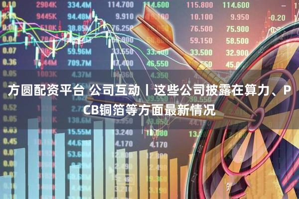 方圆配资平台 公司互动丨这些公司披露在算力、PCB铜箔等方面最新情况