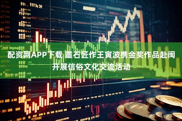 配资网APP下载 靈石匠作王寅波携金奖作品赴闽开展信俗文化交流活动
