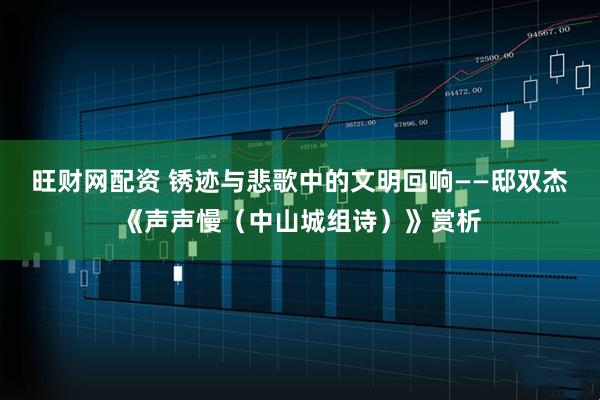 旺财网配资 锈迹与悲歌中的文明回响——邸双杰《声声慢（中山城组诗）》赏析