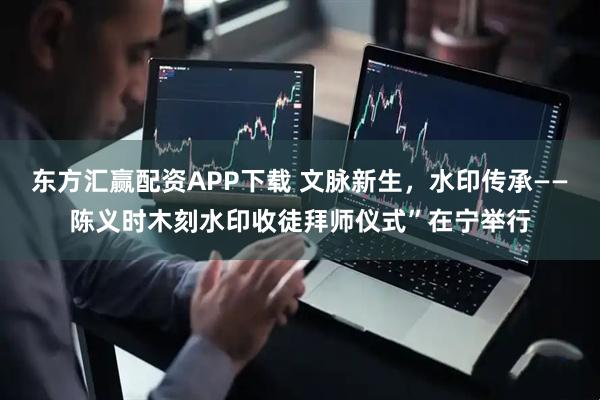 东方汇赢配资APP下载 文脉新生，水印传承——陈义时木刻水印收徒拜师仪式”在宁举行