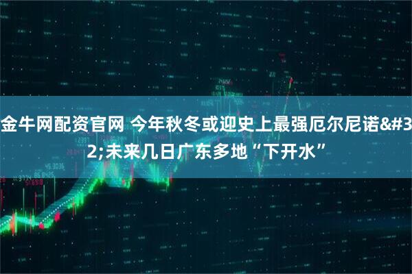 金牛网配资官网 今年秋冬或迎史上最强厄尔尼诺 未来几日广东多地“下开水”