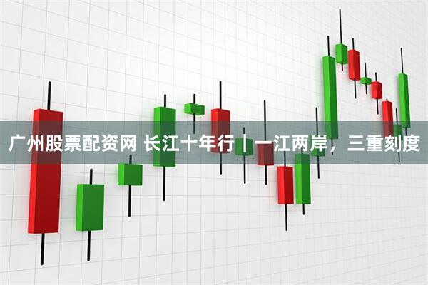 广州股票配资网 长江十年行｜一江两岸，三重刻度
