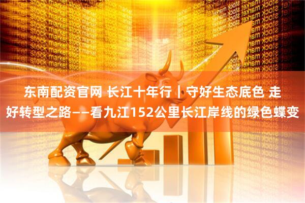 东南配资官网 长江十年行｜守好生态底色 走好转型之路——看九江152公里长江岸线的绿色蝶变