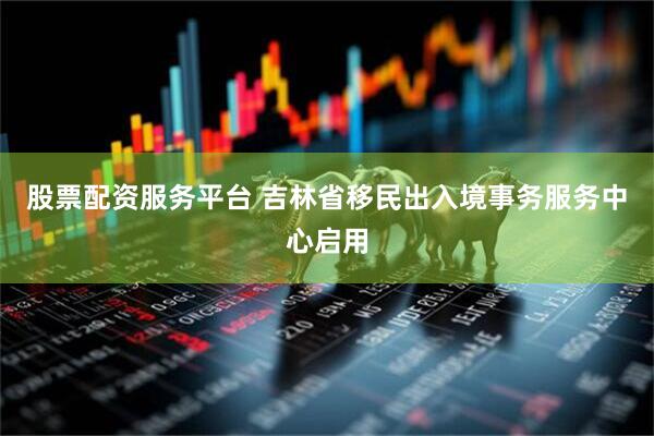 股票配资服务平台 吉林省移民出入境事务服务中心启用