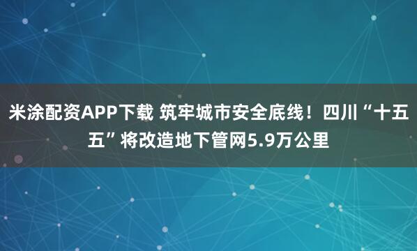 米涂配资APP下载 筑牢城市安全底线！四川“十五五”将改造地下管网5.9万公里
