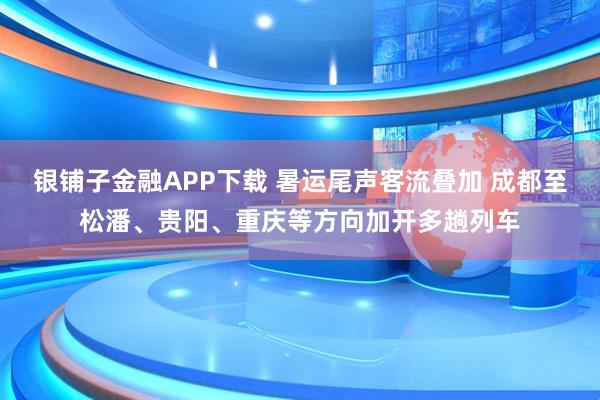 银铺子金融APP下载 暑运尾声客流叠加 成都至松潘、贵阳、重庆等方向加开多趟列车