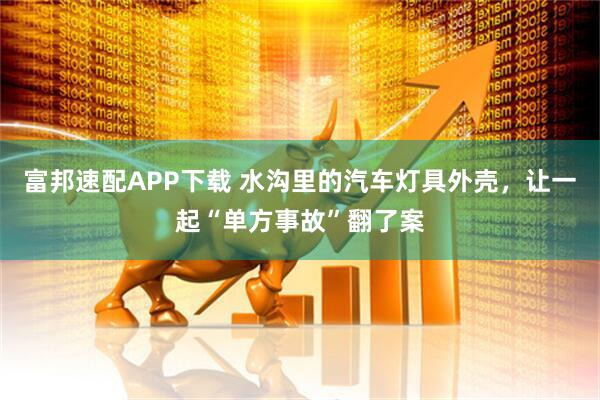 富邦速配APP下载 水沟里的汽车灯具外壳,让一起“单方事故”翻了案